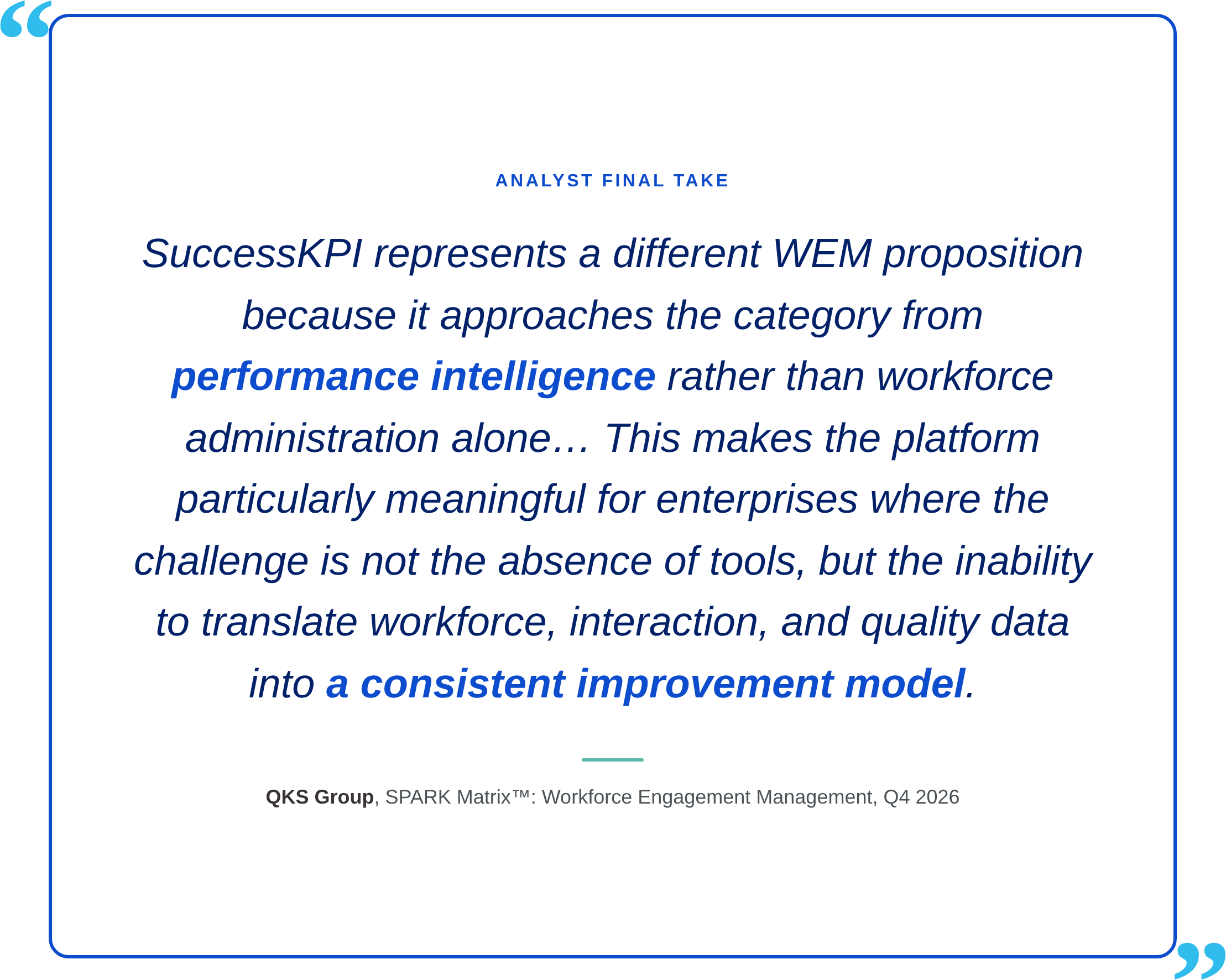 Analyst final take “SuccessKPI represents a different WEM proposition because it approaches the category from performance intelligence rather than workforce administration alone… This makes the platform particularly meaningful for enterprises where the challenge is not the absence of tools, but the inability to translate workforce, interaction, and quality data into a consistent improvement model.”